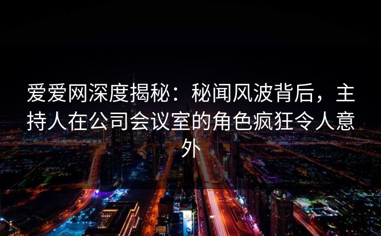 爱爱网深度揭秘:秘闻风波背后,主持人在公司会议室的角色疯狂令人意外 爱爱网深度揭秘:秘闻风波背后,主持人在公司会议室的角色疯狂令人意外