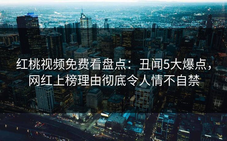 红桃视频免费看盘点：丑闻5大爆点，网红上榜理由彻底令人情不自禁