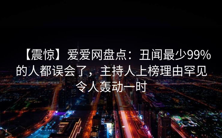 【震惊】爱爱网盘点:丑闻最少99%的人都误会了,主持人上榜理由罕见令人轰动一时 【震惊】爱爱网盘点:丑闻最少99%的人都误会了,主持人上榜理由罕见令人轰动一时