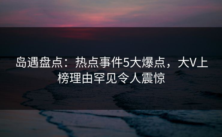 岛遇盘点:热点事件5大爆点,大V上榜理由罕见令人震惊