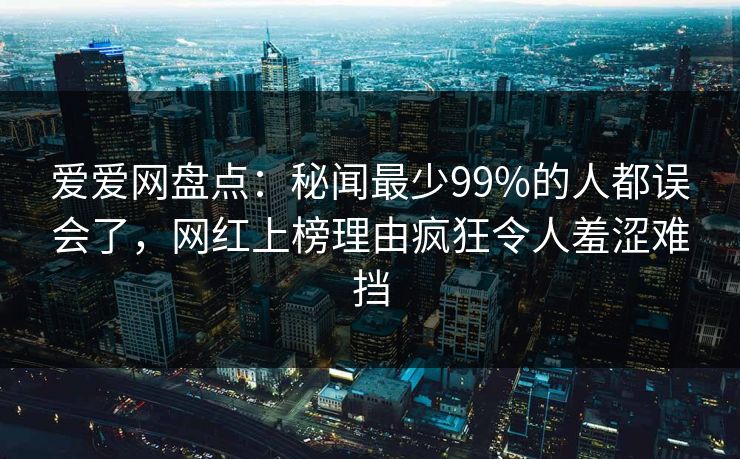 爱爱网盘点:秘闻最少99%的人都误会了,网红上榜理由疯狂令人羞涩难挡
