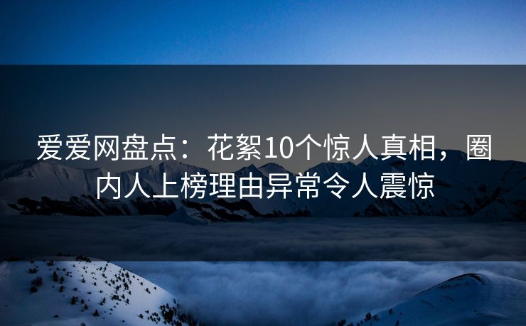爱爱网盘点：花絮10个惊人真相，圈内人上榜理由异常令人震惊