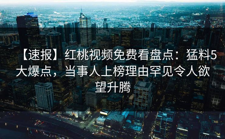 【速报】红桃视频免费看盘点：猛料5大爆点，当事人上榜理由罕见令人欲望升腾