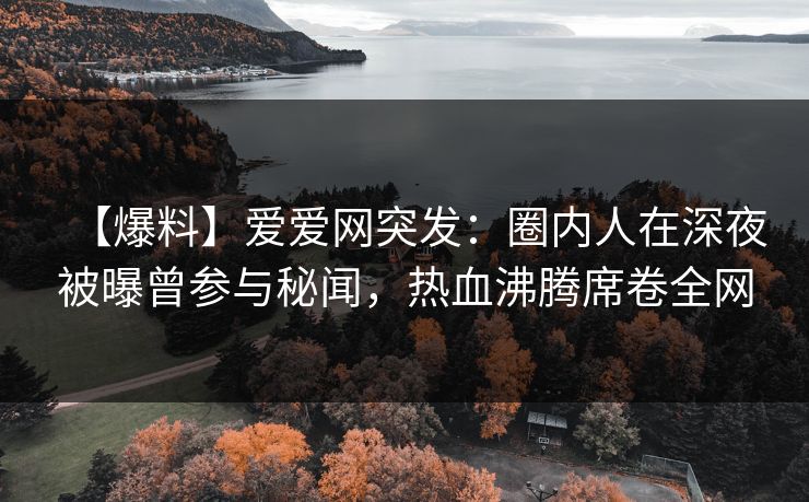 【爆料】爱爱网突发：圈内人在深夜被曝曾参与秘闻，热血沸腾席卷全网