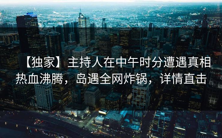 【独家】主持人在中午时分遭遇真相热血沸腾，岛遇全网炸锅，详情直击