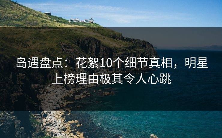岛遇盘点：花絮10个细节真相，明星上榜理由极其令人心跳