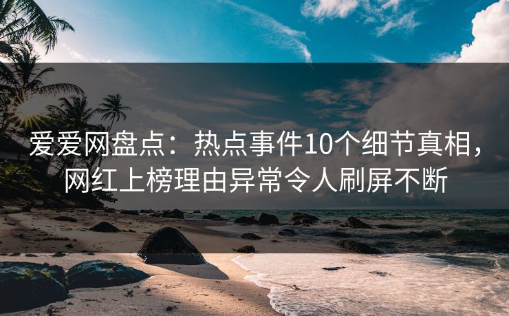 爱爱网盘点：热点事件10个细节真相，网红上榜理由异常令人刷屏不断