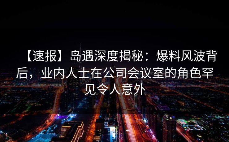 【速报】岛遇深度揭秘：爆料风波背后，业内人士在公司会议室的角色罕见令人意外