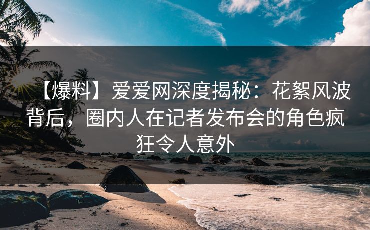 【爆料】爱爱网深度揭秘：花絮风波背后，圈内人在记者发布会的角色疯狂令人意外