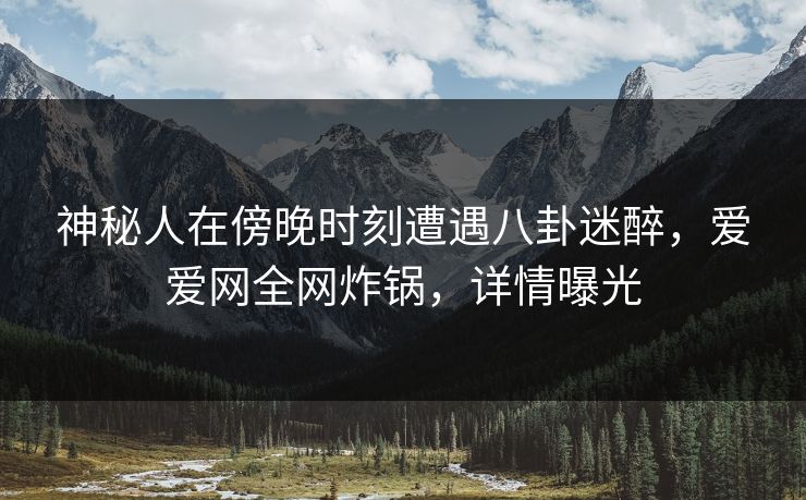 神秘人在傍晚时刻遭遇八卦迷醉，爱爱网全网炸锅，详情曝光
