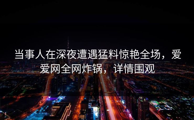 当事人在深夜遭遇猛料惊艳全场，爱爱网全网炸锅，详情围观