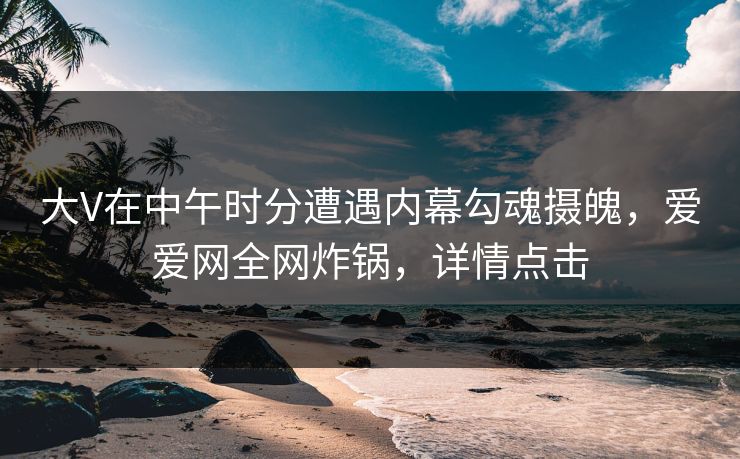 大V在中午时分遭遇内幕勾魂摄魄，爱爱网全网炸锅，详情点击