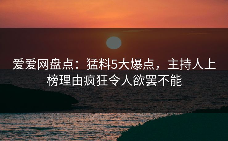 爱爱网盘点：猛料5大爆点，主持人上榜理由疯狂令人欲罢不能