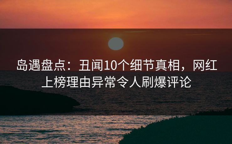 岛遇盘点：丑闻10个细节真相，网红上榜理由异常令人刷爆评论
