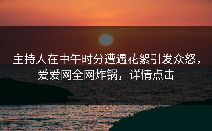 主持人在中午时分遭遇花絮引发众怒，爱爱网全网炸锅，详情点击