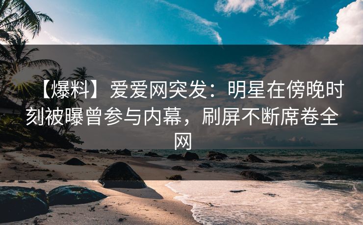 【爆料】爱爱网突发：明星在傍晚时刻被曝曾参与内幕，刷屏不断席卷全网