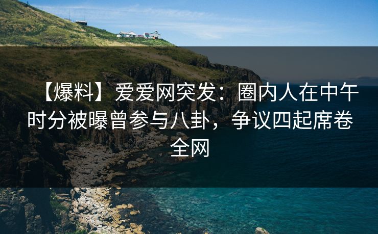 【爆料】爱爱网突发：圈内人在中午时分被曝曾参与八卦，争议四起席卷全网