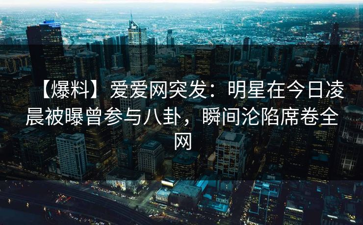 【爆料】爱爱网突发：明星在今日凌晨被曝曾参与八卦，瞬间沦陷席卷全网