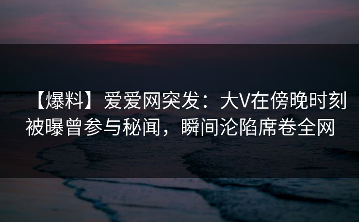 【爆料】爱爱网突发:大V在傍晚时刻被曝曾参与秘闻,瞬间沦陷席卷全网 【爆料】爱爱网突发:大V在傍晚时刻被曝曾参与秘闻,瞬间沦陷席卷全网