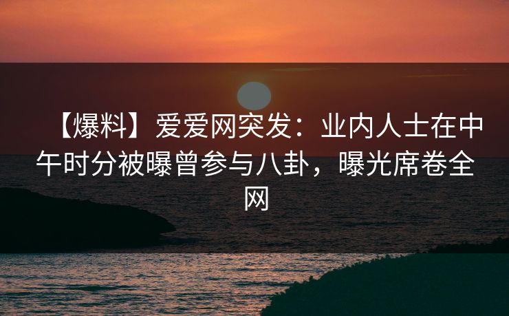 【爆料】爱爱网突发：业内人士在中午时分被曝曾参与八卦，曝光席卷全网
