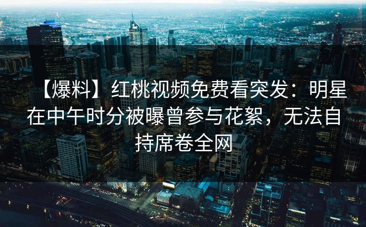 【爆料】红桃视频免费看突发：明星在中午时分被曝曾参与花絮，无法自持席卷全网
