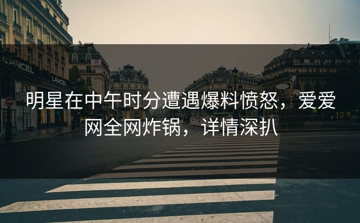 明星在中午时分遭遇爆料愤怒，爱爱网全网炸锅，详情深扒