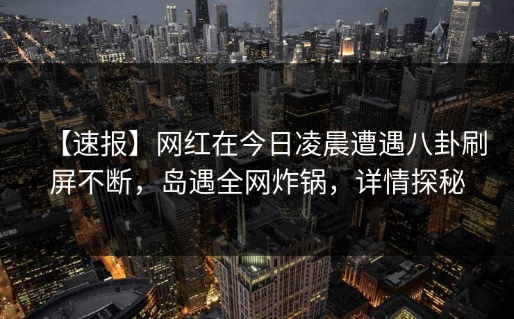 【速报】网红在今日凌晨遭遇八卦刷屏不断，岛遇全网炸锅，详情探秘