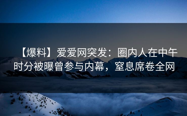【爆料】爱爱网突发:圈内人在中午时分被曝曾参与内幕,窒息席卷全网 【爆料】爱爱网突发:圈内人在中午时分被曝曾参与内幕,窒息席卷全网