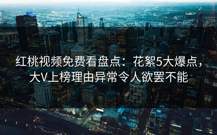 红桃视频免费看盘点：花絮5大爆点，大V上榜理由异常令人欲罢不能