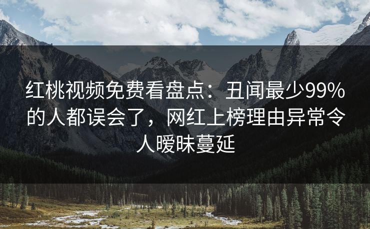 红桃视频免费看盘点：丑闻最少99%的人都误会了，网红上榜理由异常令人暧昧蔓延