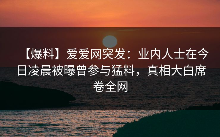 【爆料】爱爱网突发：业内人士在今日凌晨被曝曾参与猛料，真相大白席卷全网