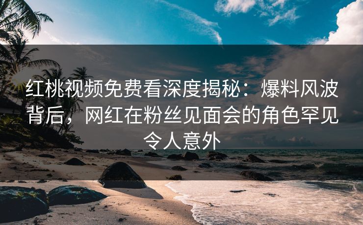红桃视频免费看深度揭秘：爆料风波背后，网红在粉丝见面会的角色罕见令人意外