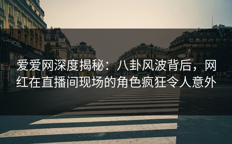爱爱网深度揭秘：八卦风波背后，网红在直播间现场的角色疯狂令人意外