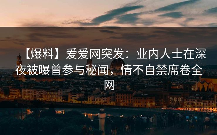 【爆料】爱爱网突发：业内人士在深夜被曝曾参与秘闻，情不自禁席卷全网