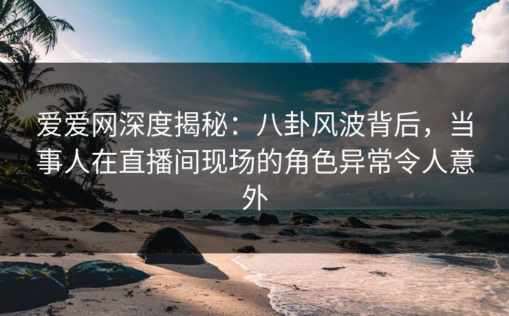 爱爱网深度揭秘：八卦风波背后，当事人在直播间现场的角色异常令人意外