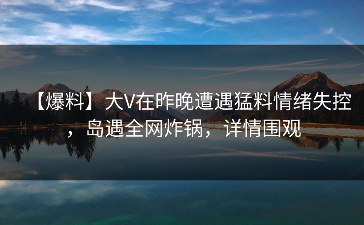 【爆料】大V在昨晚遭遇猛料情绪失控，岛遇全网炸锅，详情围观