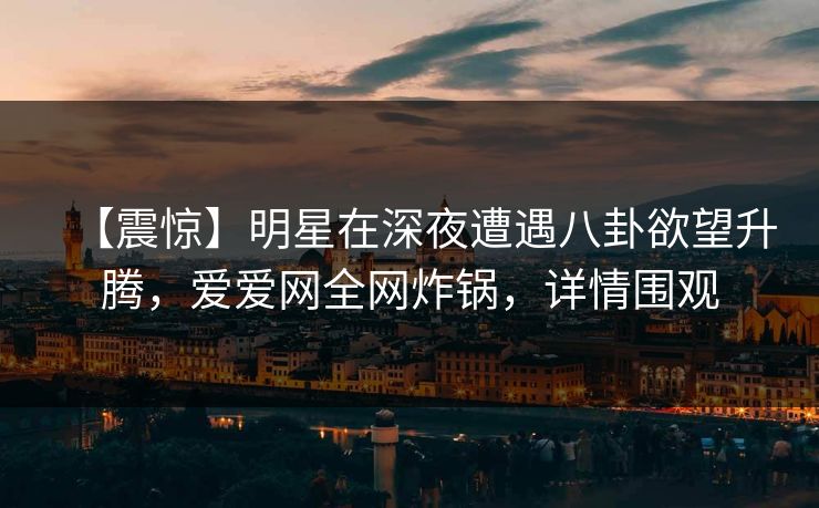 【震惊】明星在深夜遭遇八卦欲望升腾，爱爱网全网炸锅，详情围观