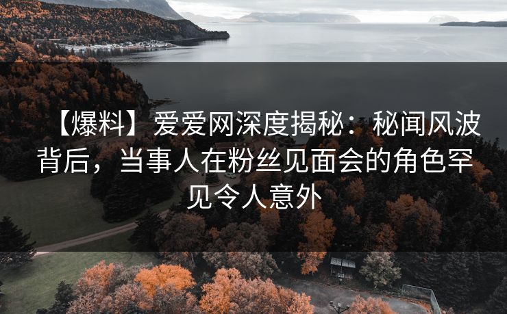 【爆料】爱爱网深度揭秘：秘闻风波背后，当事人在粉丝见面会的角色罕见令人意外