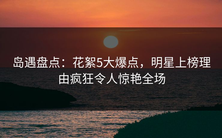 岛遇盘点：花絮5大爆点，明星上榜理由疯狂令人惊艳全场