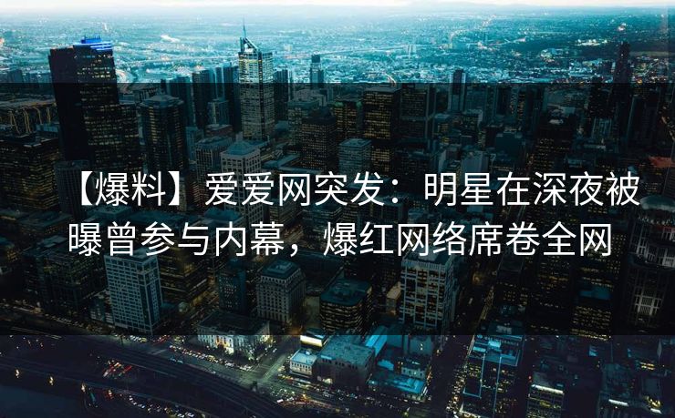 【爆料】爱爱网突发：明星在深夜被曝曾参与内幕，爆红网络席卷全网