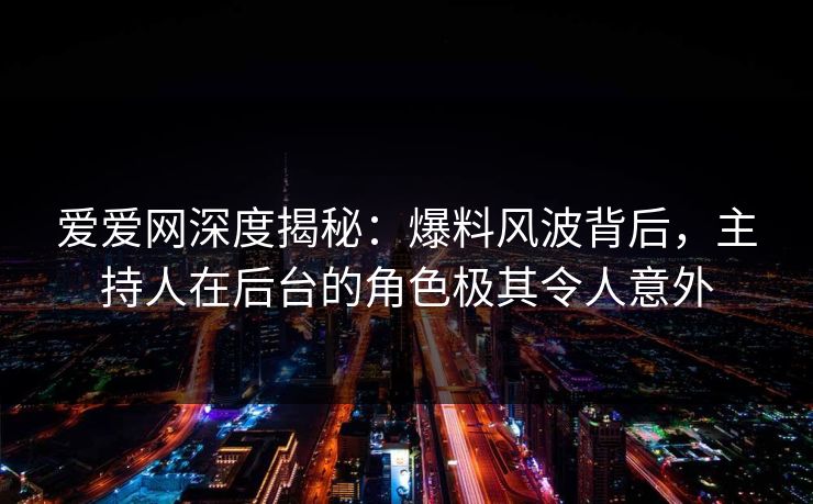 爱爱网深度揭秘：爆料风波背后，主持人在后台的角色极其令人意外