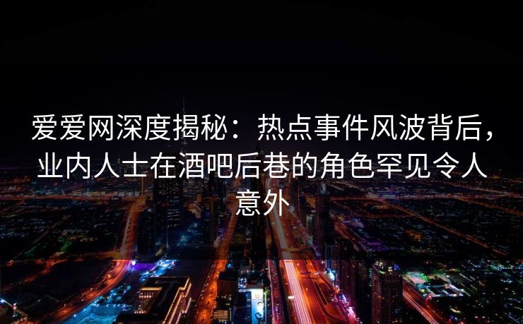 爱爱网深度揭秘：热点事件风波背后，业内人士在酒吧后巷的角色罕见令人意外