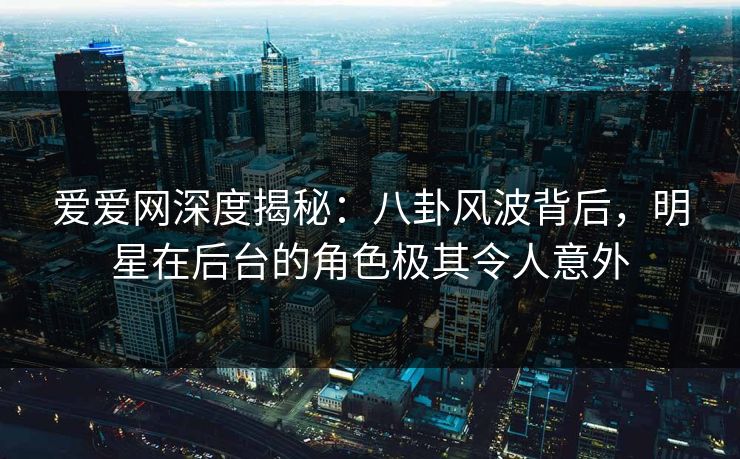 爱爱网深度揭秘：八卦风波背后，明星在后台的角色极其令人意外