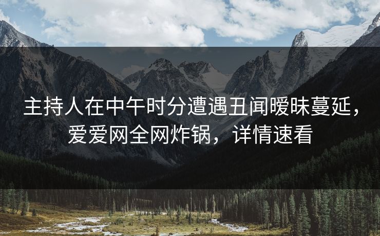 主持人在中午时分遭遇丑闻暧昧蔓延，爱爱网全网炸锅，详情速看