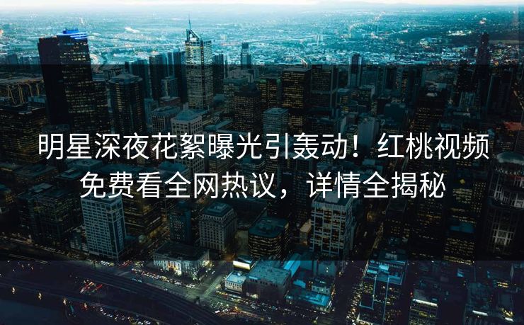 明星深夜花絮曝光引轰动！红桃视频免费看全网热议，详情全揭秘