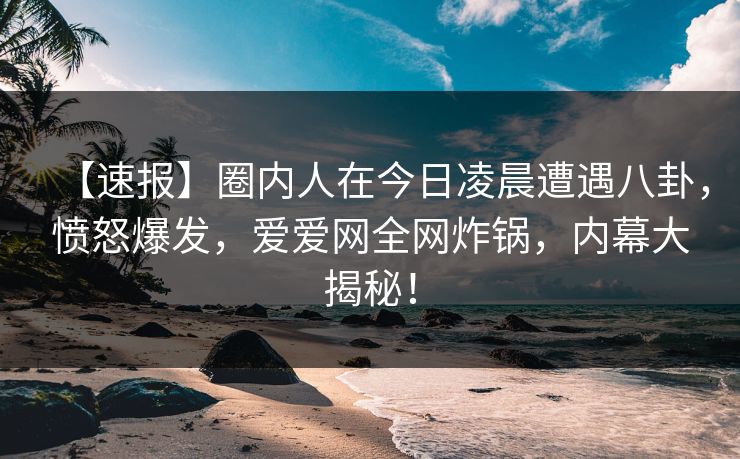 【速报】圈内人在今日凌晨遭遇八卦，愤怒爆发，爱爱网全网炸锅，内幕大揭秘！