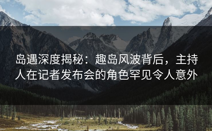 岛遇深度揭秘：趣岛风波背后，主持人在记者发布会的角色罕见令人意外
