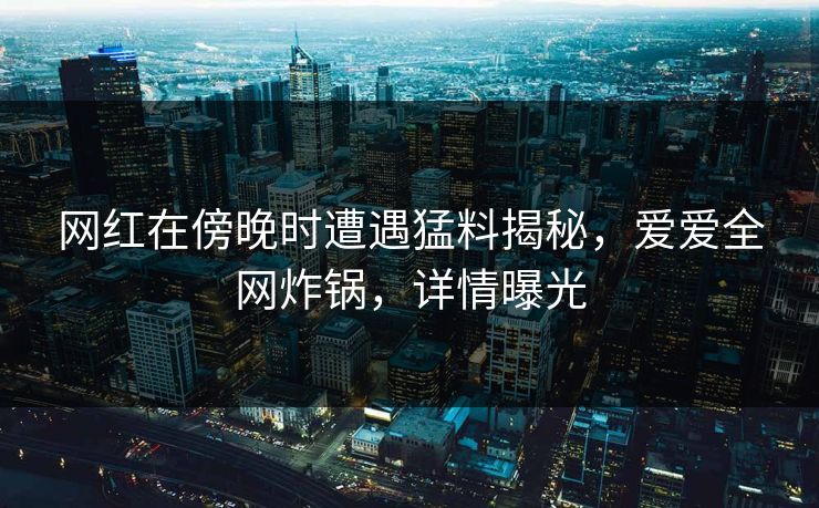 网红在傍晚时遭遇猛料揭秘，爱爱全网炸锅，详情曝光