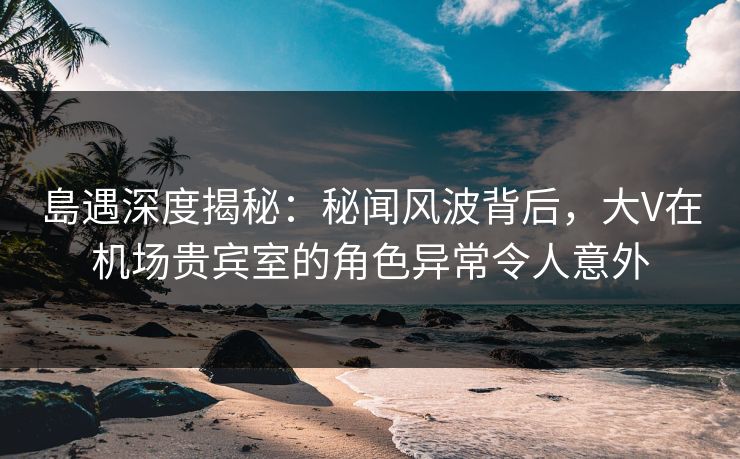 島遇深度揭秘：秘闻风波背后，大V在机场贵宾室的角色异常令人意外