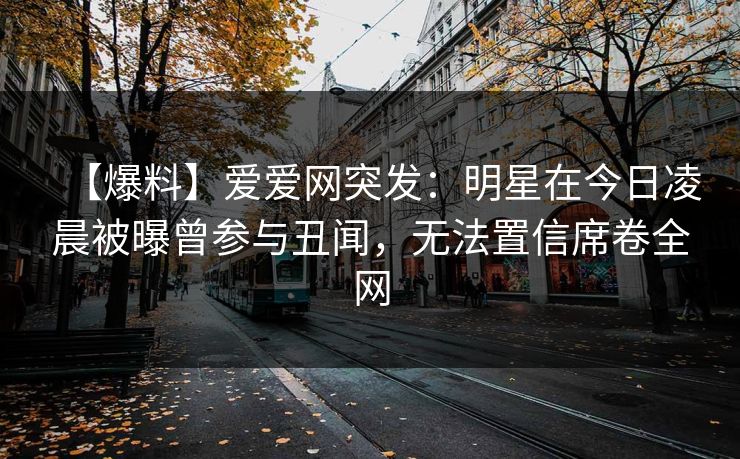 【爆料】爱爱网突发：明星在今日凌晨被曝曾参与丑闻，无法置信席卷全网